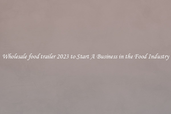 Wholesale food trailer 2023 to Start A Business in the Food Industry