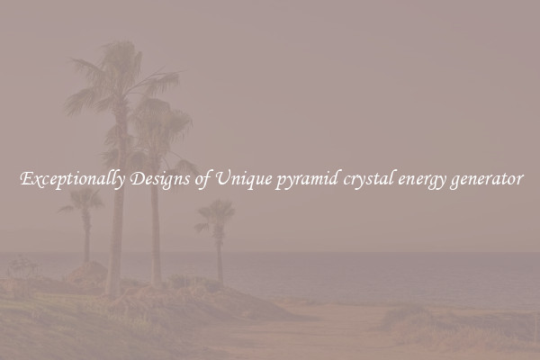 Exceptionally Designs of Unique pyramid crystal energy generator